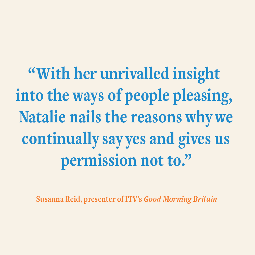 “With her unrivalled insight into the ways of people pleasing, Natalie Lue nails the reasons why we continually say yes and gives us permission not to." Susanna Reid, presenter of ITV's Good Morning Britain, endorsing The Joy of Saying No