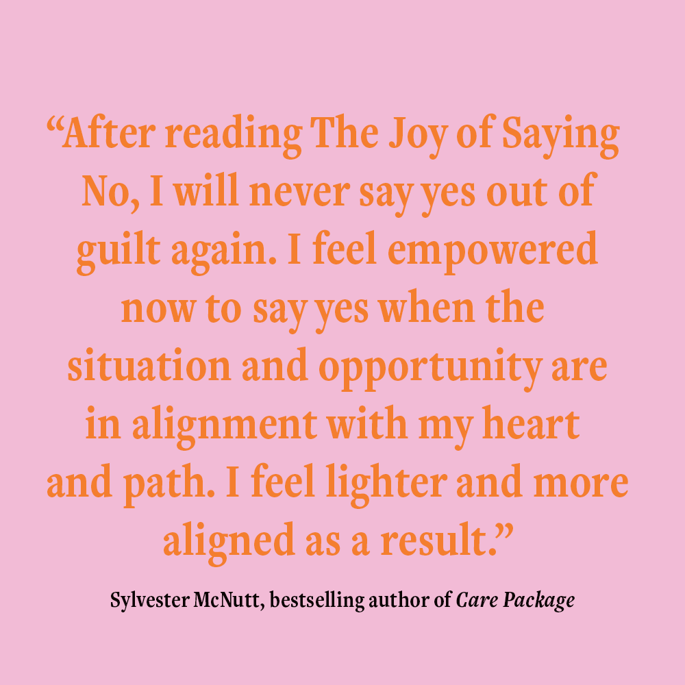 “After reading The Joy of Saying No, I will never say yes out of guilt again. I feel empowered now to say yes when the situation and opportunity are in alignment with my heart and path. I feel lighter and more aligned as a result.” Sylvester McNutt, bestselling author of Care Package, endorsing The Joy of Saying No